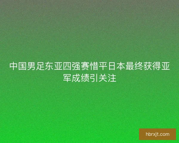 中国男足东亚四强赛惜平日本最终获得亚军成绩引关注