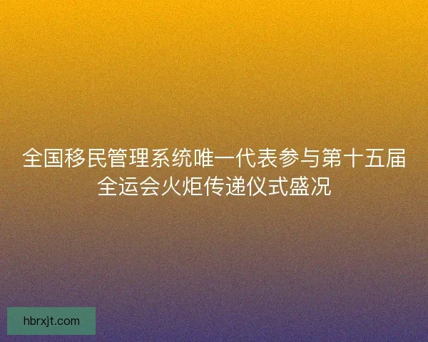 全国移民管理系统唯一代表参与第十五届全运会火炬传递仪式盛况