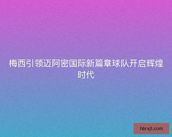 梅西引领迈阿密国际新篇章球队开启辉煌时代