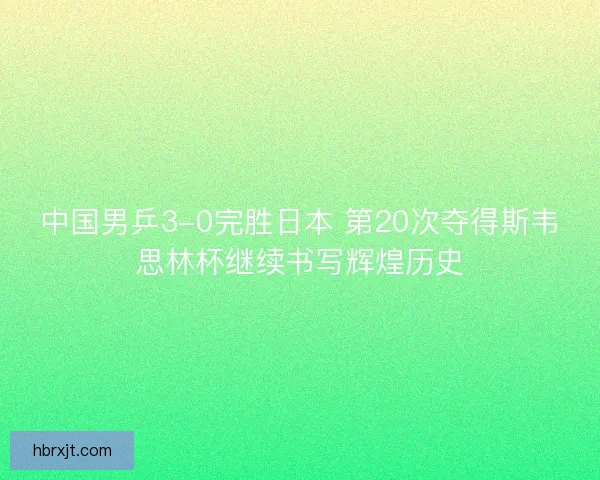 中国男乒3-0完胜日本 第20次夺得斯韦思林杯继续书写辉煌历史 中国男乒3-0完胜日本 第20次夺得斯韦思林杯继续书写辉煌历史