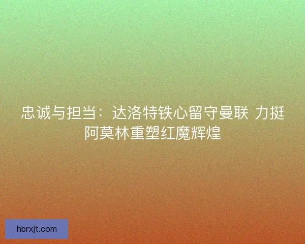 忠诚与担当：达洛特铁心留守曼联 力挺阿莫林重塑红魔辉煌