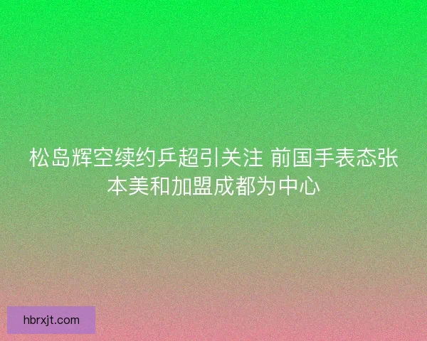 松岛辉空续约乒超引关注 前国手表态张本美和加盟成都为中心