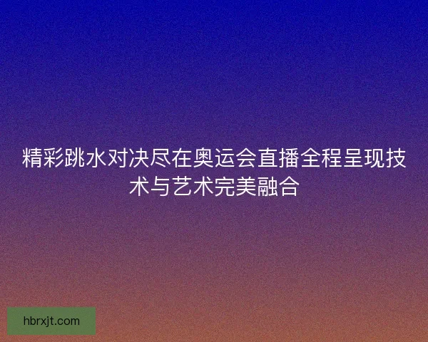 精彩跳水对决尽在奥运会直播全程呈现技术与艺术完美融合 精彩跳水对决尽在奥运会直播全程呈现技术与艺术完美融合