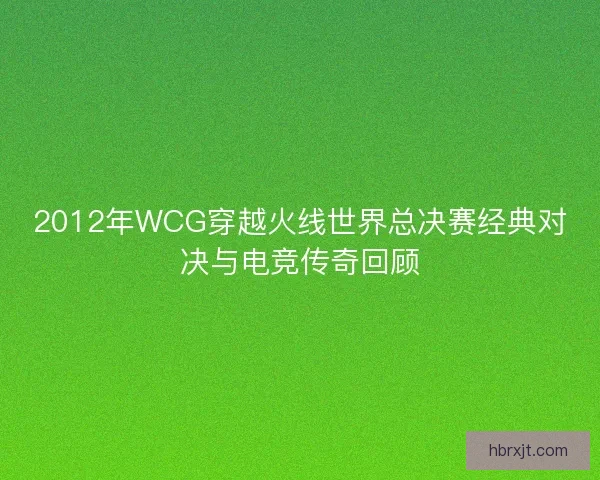 2012年WCG穿越火线世界总决赛经典对决与电竞传奇回顾