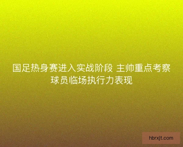 国足热身赛进入实战阶段 主帅重点考察球员临场执行力表现 国足热身赛进入实战阶段 主帅重点考察球员临场执行力表现