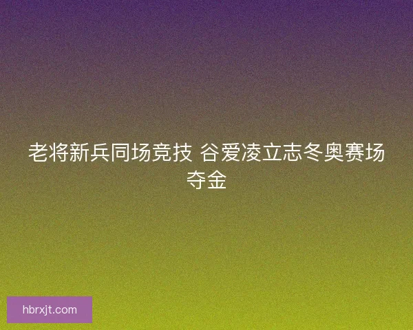 老将新兵同场竞技 谷爱凌立志冬奥赛场夺金