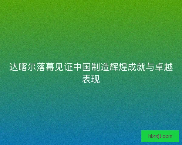 达喀尔落幕见证中国制造辉煌成就与卓越表现