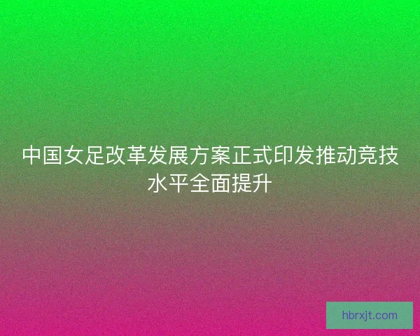 中国女足改革发展方案正式印发推动竞技水平全面提升