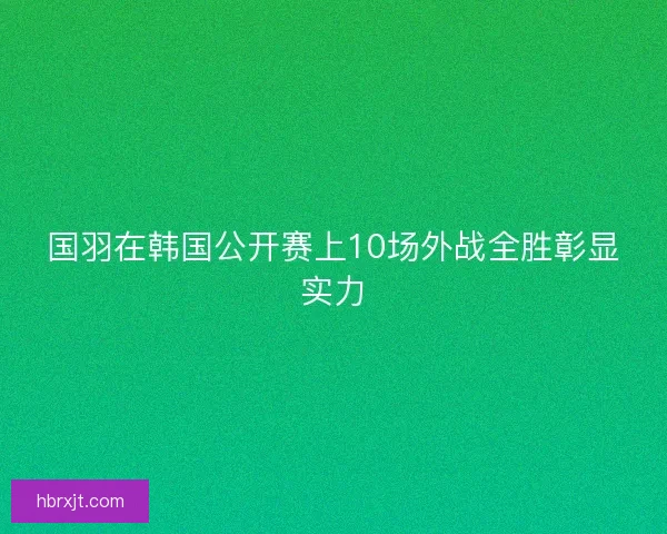国羽在韩国公开赛上10场外战全胜彰显实力