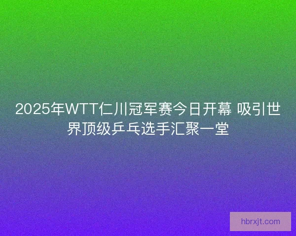2025年WTT仁川冠军赛今日开幕 吸引世界顶级乒乓选手汇聚一堂