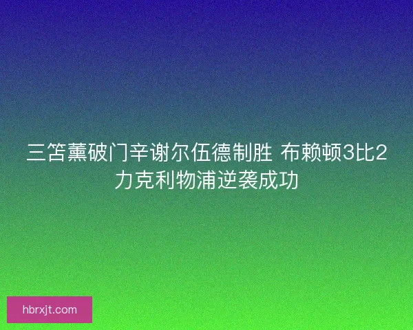 三笘薰破门辛谢尔伍德制胜 布赖顿3比2力克利物浦逆袭成功 三笘薰破门辛谢尔伍德制胜 布赖顿3比2力克利物浦逆袭成功