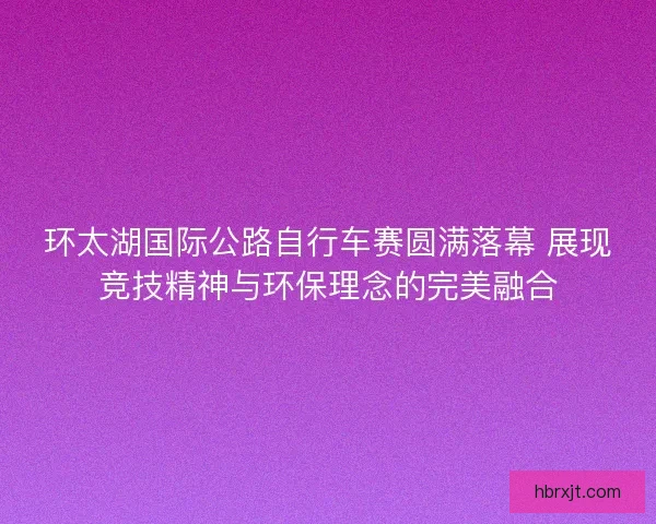环太湖国际公路自行车赛圆满落幕 展现竞技精神与环保理念的完美融合 环太湖国际公路自行车赛圆满落幕 展现竞技精神与环保理念的完美融合