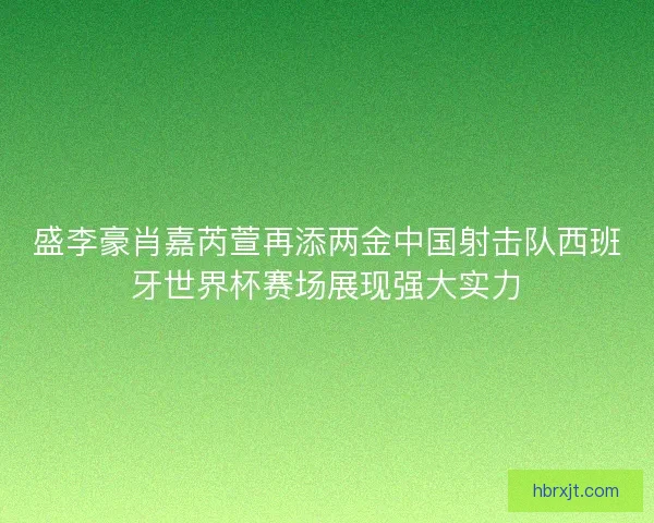 盛李豪肖嘉芮萱再添两金中国射击队西班牙世界杯赛场展现强大实力
