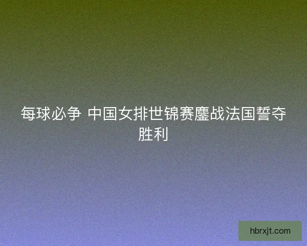 每球必争 中国女排世锦赛鏖战法国誓夺胜利 每球必争 中国女排世锦赛鏖战法国誓夺胜利