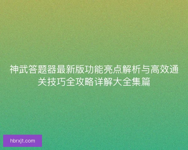 神武答题器最新版功能亮点解析与高效通关技巧全攻略详解大全集篇
