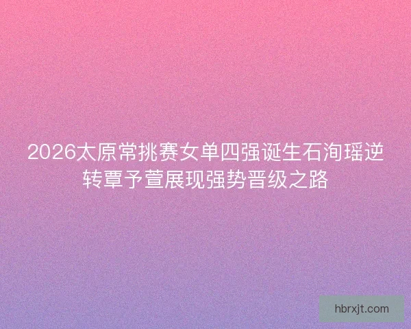 2026太原常挑赛女单四强诞生石洵瑶逆转覃予萱展现强势晋级之路