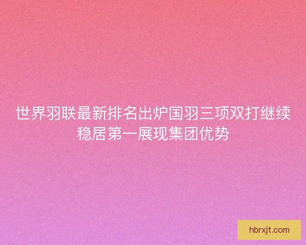 世界羽联最新排名出炉国羽三项双打继续稳居第一展现集团优势