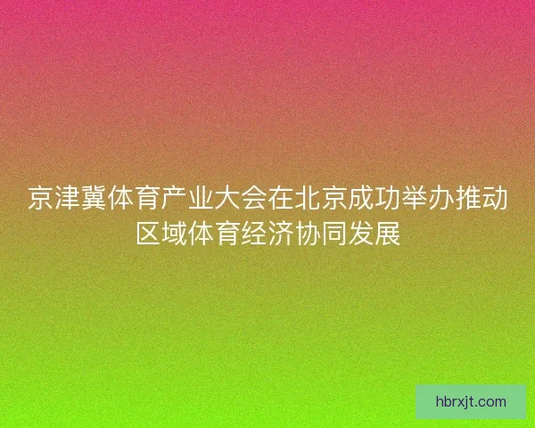 京津冀体育产业大会在北京成功举办推动区域体育经济协同发展