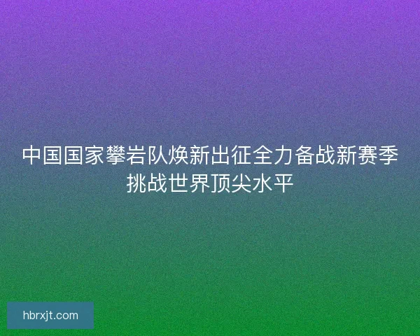中国国家攀岩队焕新出征全力备战新赛季挑战世界顶尖水平