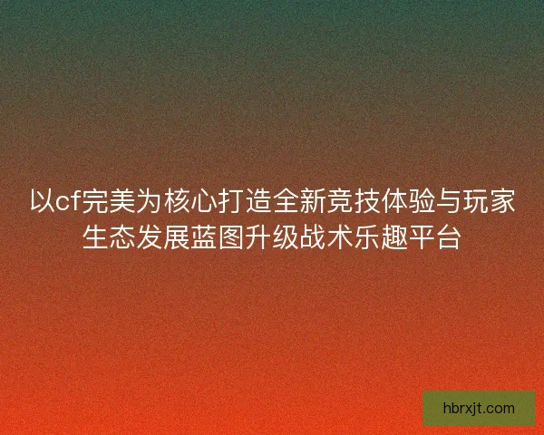 以cf完美为核心打造全新竞技体验与玩家生态发展蓝图升级战术乐趣平台